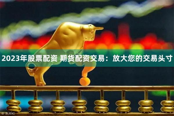 2023年股票配资 期货配资交易：放大您的交易头寸