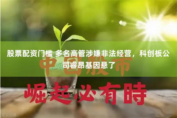 股票配资门槛 多名高管涉嫌非法经营，科创板公司睿昂基因悬了