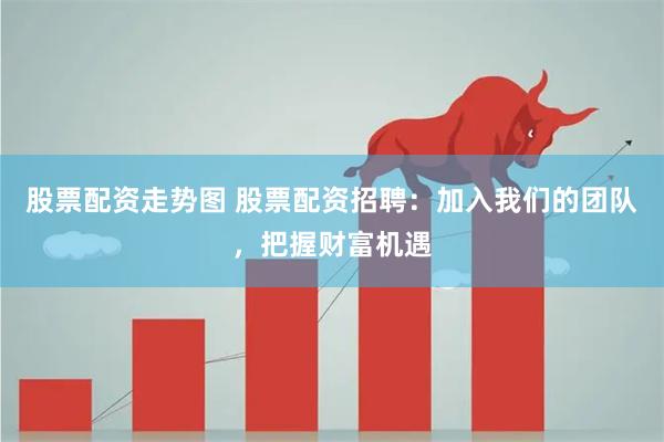 股票配资走势图 股票配资招聘：加入我们的团队，把握财富机遇