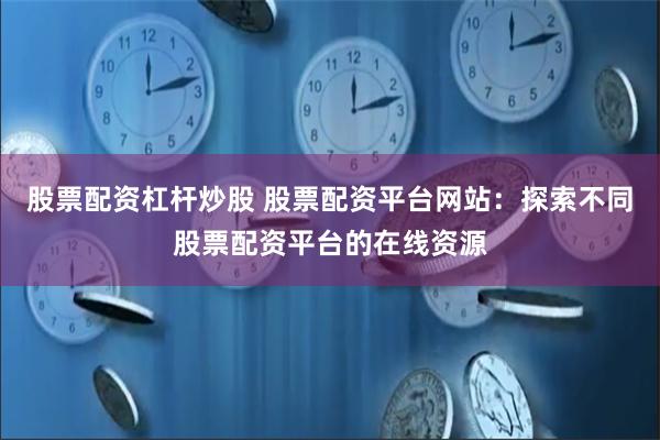 股票配资杠杆炒股 股票配资平台网站：探索不同股票配资平台的在线资源