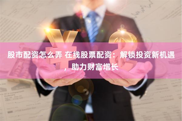 股市配资怎么弄 在线股票配资：解锁投资新机遇，助力财富增长