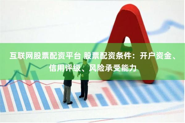 互联网股票配资平台 股票配资条件：开户资金、信用评级、风险承受能力