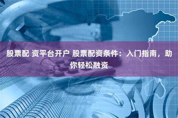 股票配 资平台开户 股票配资条件：入门指南，助你轻松融资