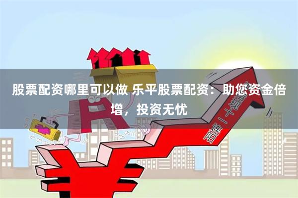 股票配资哪里可以做 乐平股票配资：助您资金倍增，投资无忧