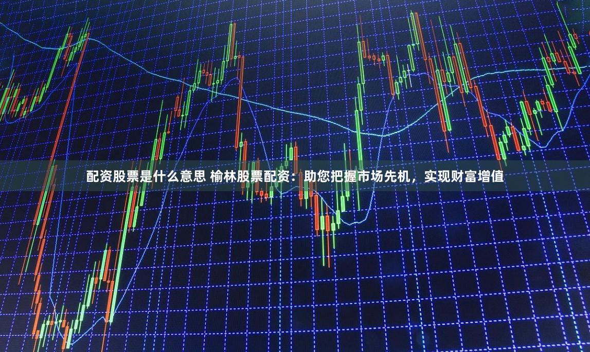 配资股票是什么意思 榆林股票配资：助您把握市场先机，实现财富增值