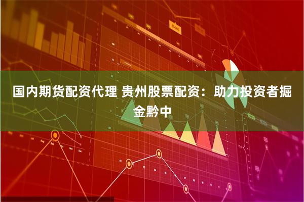 国内期货配资代理 贵州股票配资：助力投资者掘金黔中