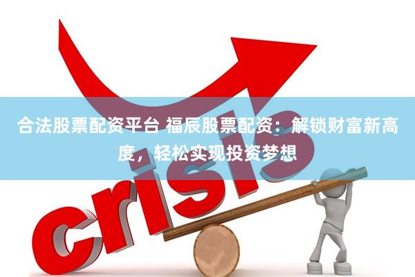 合法股票配资平台 福辰股票配资：解锁财富新高度，轻松实现投资梦想