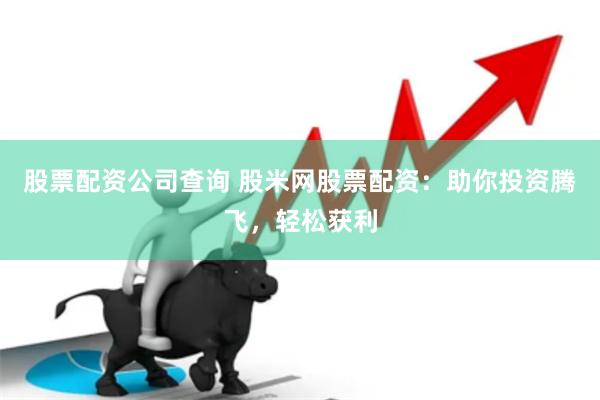 股票配资公司查询 股米网股票配资：助你投资腾飞，轻松获利
