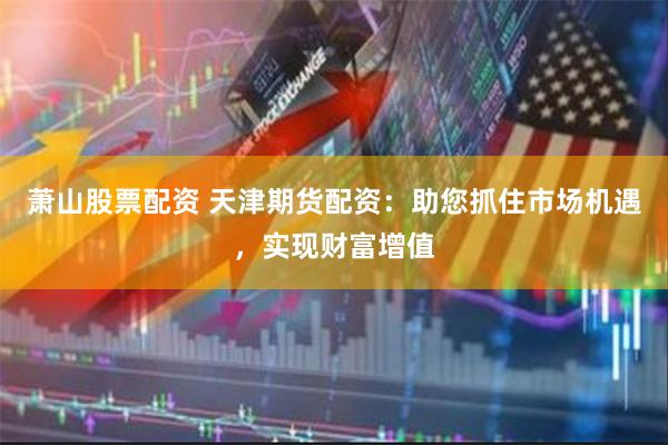 萧山股票配资 天津期货配资：助您抓住市场机遇，实现财富增值