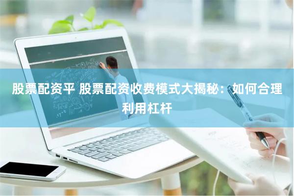 股票配资平 股票配资收费模式大揭秘：如何合理利用杠杆