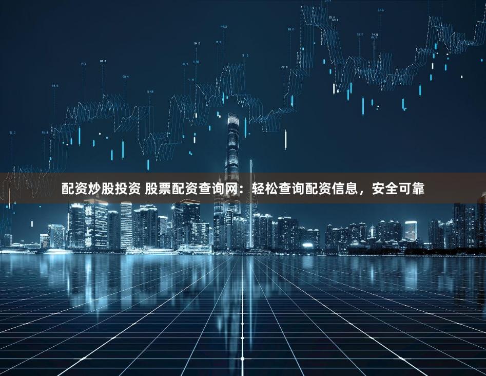 配资炒股投资 股票配资查询网：轻松查询配资信息，安全可靠
