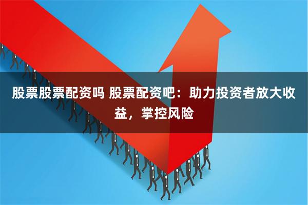 股票股票配资吗 股票配资吧：助力投资者放大收益，掌控风险