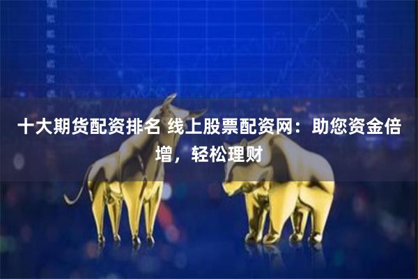 十大期货配资排名 线上股票配资网：助您资金倍增，轻松理财