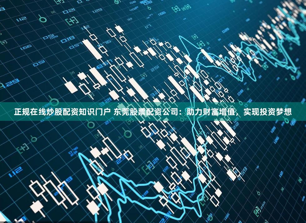 正规在线炒股配资知识门户 东莞股票配资公司:助力财富增值,实现投资梦想