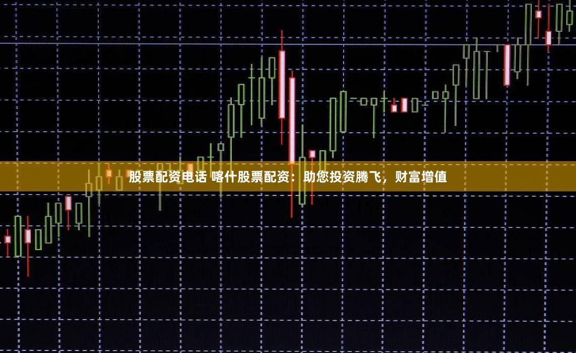 股票配资电话 喀什股票配资：助您投资腾飞，财富增值