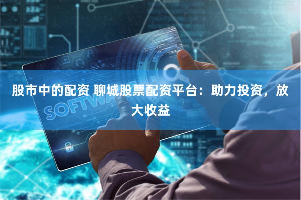 股市中的配资 聊城股票配资平台：助力投资，放大收益