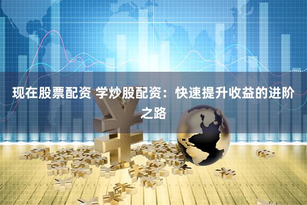 现在股票配资 学炒股配资：快速提升收益的进阶之路