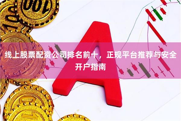 线上股票配资公司排名前十，正规平台推荐与安全开户指南