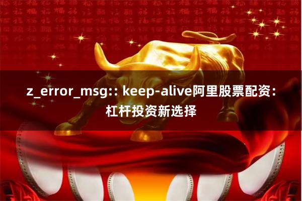 z_error_msg:: keep-alive阿里股票配资:杠杆投资新选择