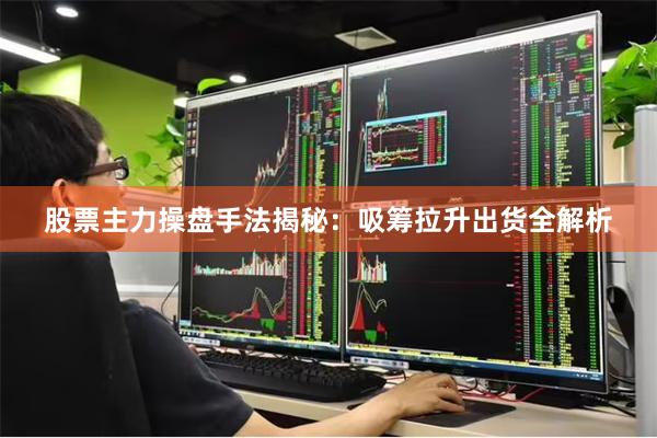 股票主力操盘手法揭秘:吸筹拉升出货全解析