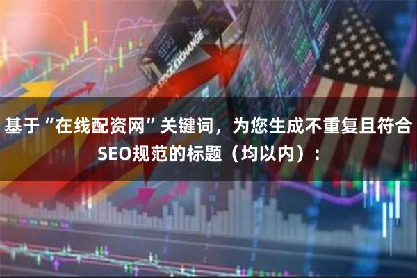 基于“在线配资网”关键词，为您生成不重复且符合SEO规范的标题（均以内）：